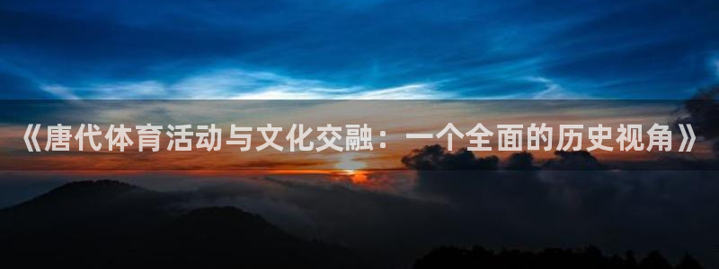 必一运动体育官网：《唐代体育活动与文化交融：一个全面的历史视角》